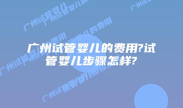 广州试管婴儿的费用?试管婴儿步骤怎样?