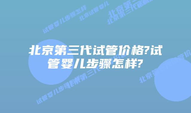 北京第三代试管价格?试管婴儿步骤怎样?