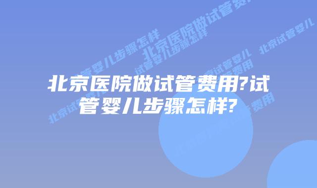 北京医院做试管费用?试管婴儿步骤怎样?