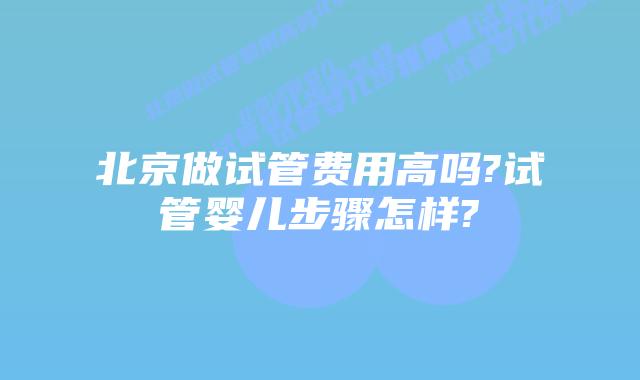 北京做试管费用高吗?试管婴儿步骤怎样?