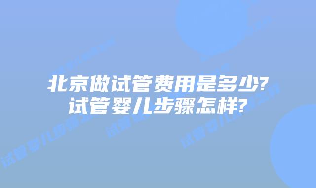 北京做试管费用是多少?试管婴儿步骤怎样?
