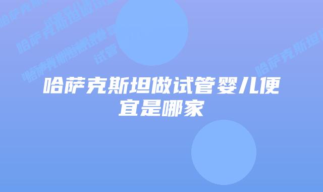 哈萨克斯坦做试管婴儿便宜是哪家