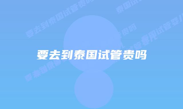 要去到泰国试管贵吗