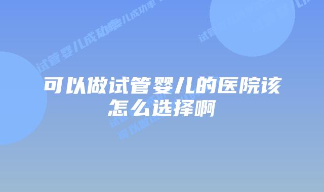 可以做试管婴儿的医院该怎么选择啊