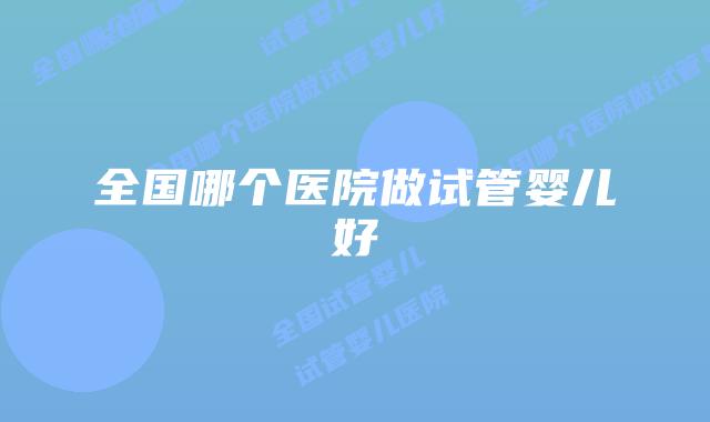 全国哪个医院做试管婴儿好