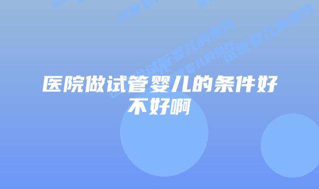 医院做试管婴儿的条件好不好啊