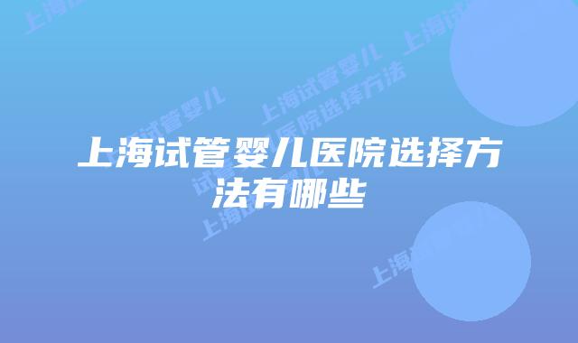 上海试管婴儿医院选择方法有哪些