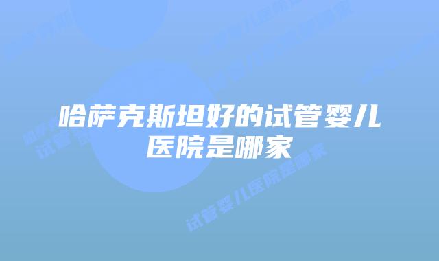 哈萨克斯坦好的试管婴儿医院是哪家