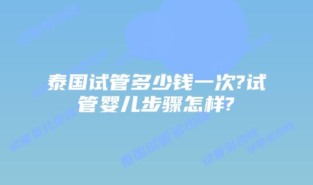 泰国试管多少钱一次?试管婴儿步骤怎样?