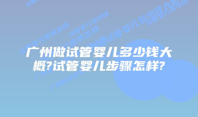 广州做试管婴儿多少钱大概?试管婴儿步骤怎样?