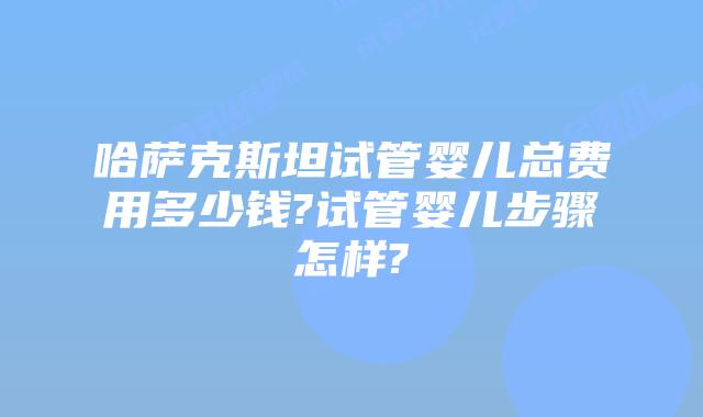 哈萨克斯坦试管婴儿总费用多少钱?试管婴儿步骤怎样?