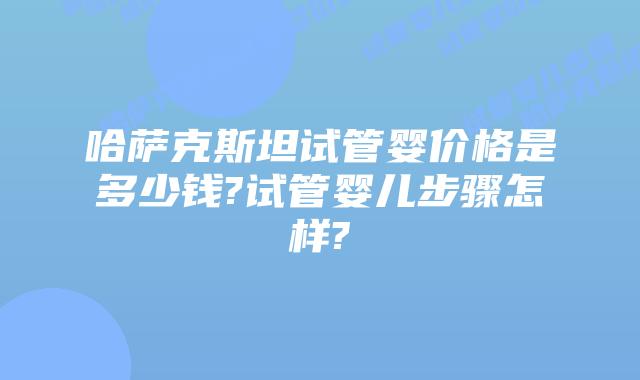 哈萨克斯坦试管婴价格是多少钱?试管婴儿步骤怎样?
