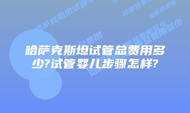 哈萨克斯坦试管总费用多少?试管婴儿步骤怎样?