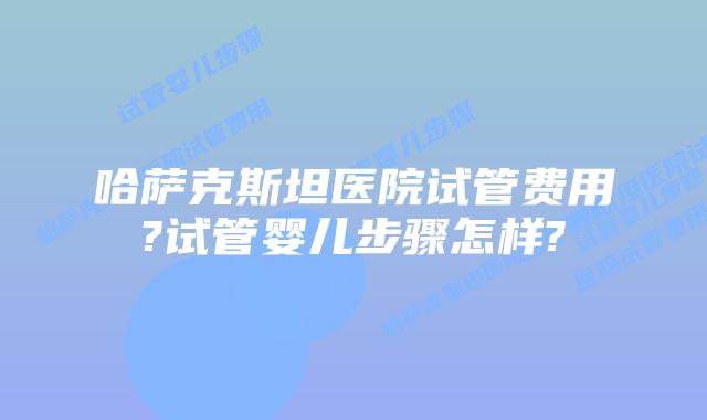 哈萨克斯坦医院试管费用?试管婴儿步骤怎样?