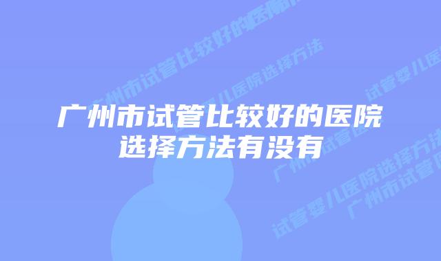 广州市试管比较好的医院选择方法有没有