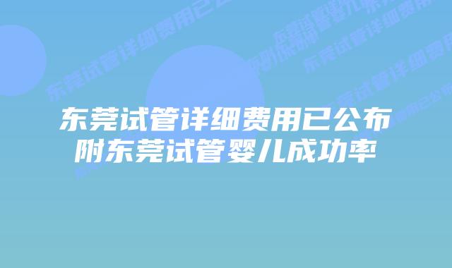 东莞试管详细费用已公布附东莞试管婴儿成功率