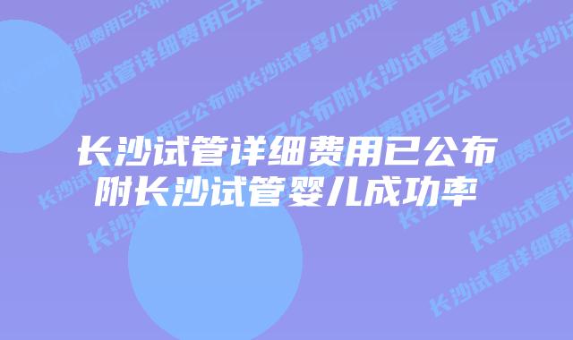 长沙试管详细费用已公布附长沙试管婴儿成功率