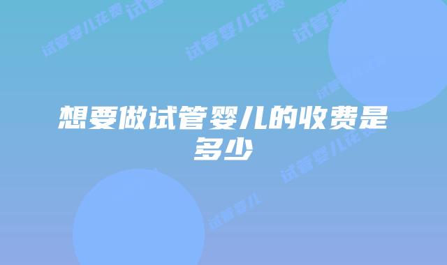 想要做试管婴儿的收费是多少