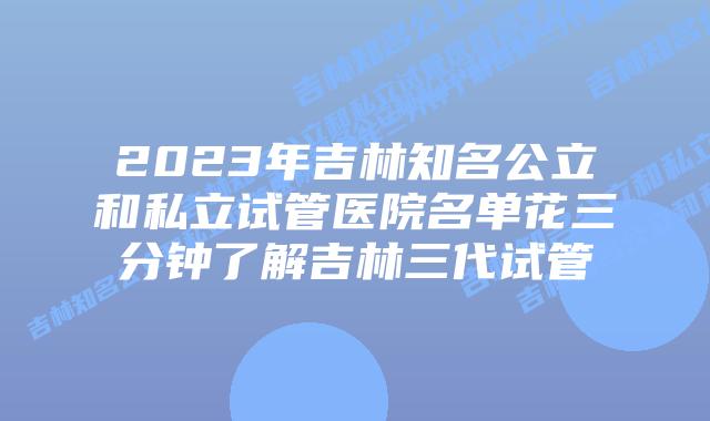 2023年吉林知名公立和私立试管医院名单花三分钟了解吉林三代试管