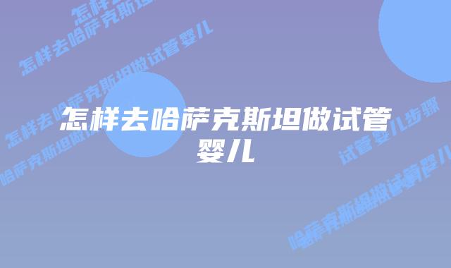 怎样去哈萨克斯坦做试管婴儿