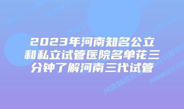 2023年河南知名公立和私立试管医院名单花三分钟了解河南三代试管