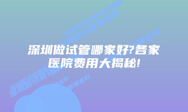 深圳做试管哪家好?各家医院费用大揭秘!