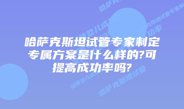 哈萨克斯坦试管专家制定专属方案是什么样的?可提高成功率吗?