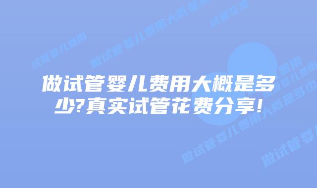 做试管婴儿费用大概是多少?真实试管花费分享!