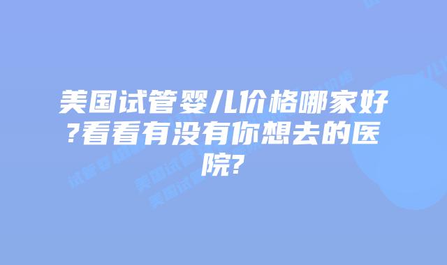 美国试管婴儿价格哪家好?看看有没有你想去的医院?