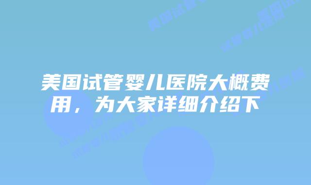 美国试管婴儿医院大概费用，为大家详细介绍下