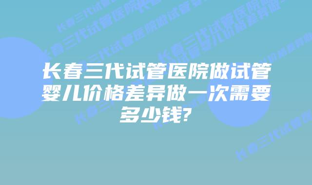 长春三代试管医院做试管婴儿价格差异做一次需要多少钱?