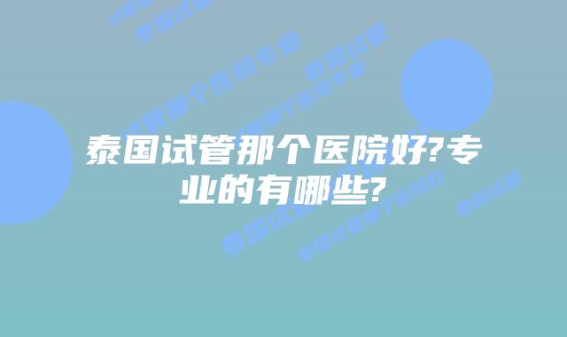 泰国试管那个医院好?专业的有哪些?