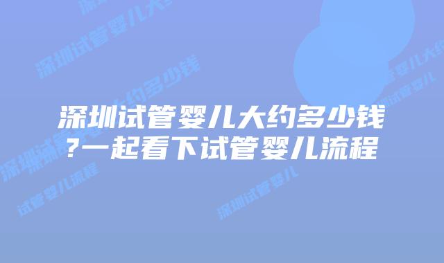 深圳试管婴儿大约多少钱?一起看下试管婴儿流程