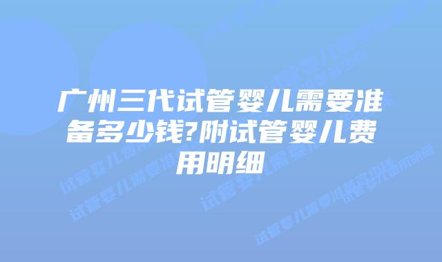 广州三代试管婴儿需要准备多少钱?附试管婴儿费用明细