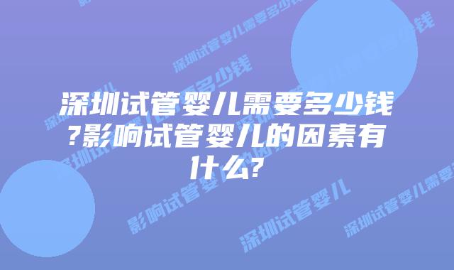 深圳试管婴儿需要多少钱?影响试管婴儿的因素有什么?