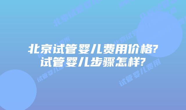 北京试管婴儿费用价格?试管婴儿步骤怎样?