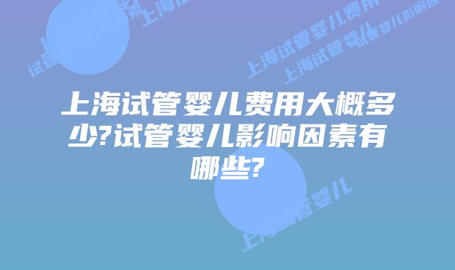 上海试管婴儿费用大概多少?试管婴儿影响因素有哪些?