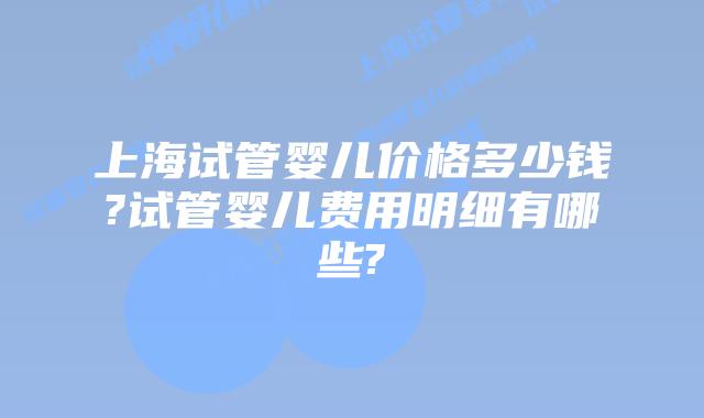 上海试管婴儿价格多少钱?试管婴儿费用明细有哪些?