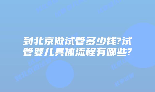 到北京做试管多少钱?试管婴儿具体流程有哪些?