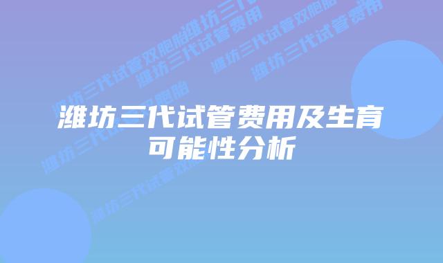 潍坊三代试管费用及生育可能性分析