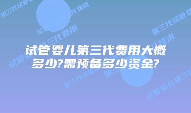 试管婴儿第三代费用大概多少?需预备多少资金?