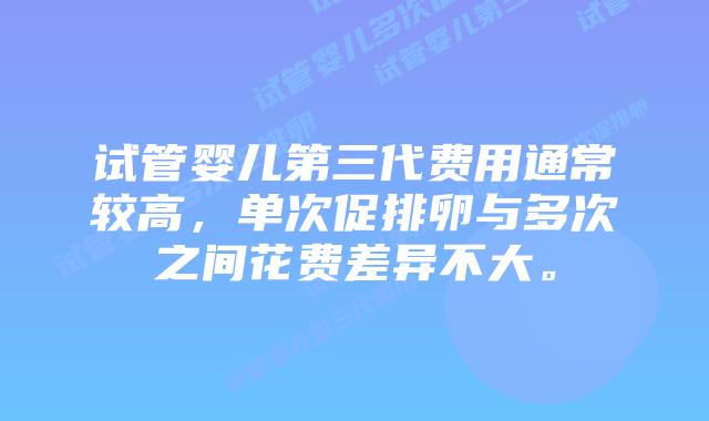 试管婴儿第三代费用通常较高，单次促排卵与多次之间花费差异不大。