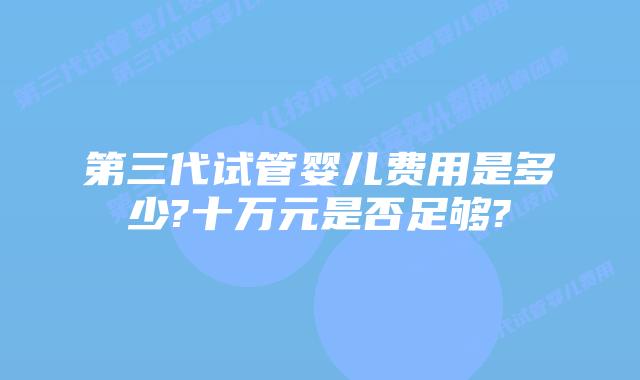 第三代试管婴儿费用是多少?十万元是否足够?