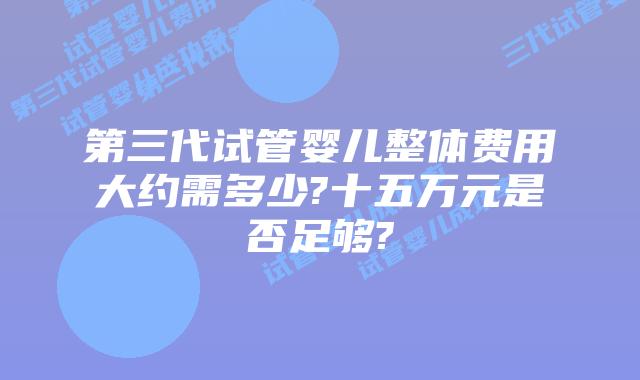 第三代试管婴儿整体费用大约需多少?十五万元是否足够?