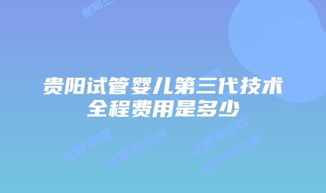 贵阳试管婴儿第三代技术全程费用是多少