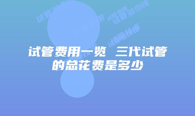 试管费用一览 三代试管的总花费是多少