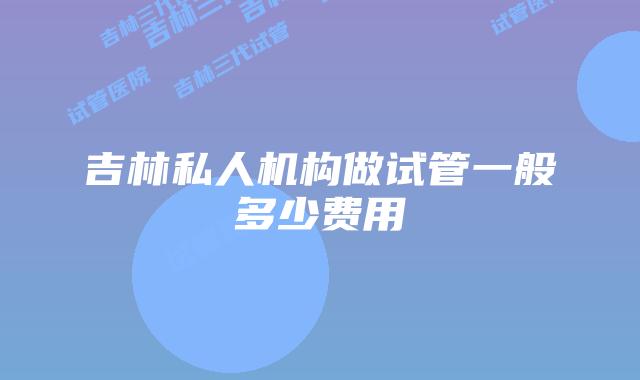 吉林私人机构做试管一般多少费用
