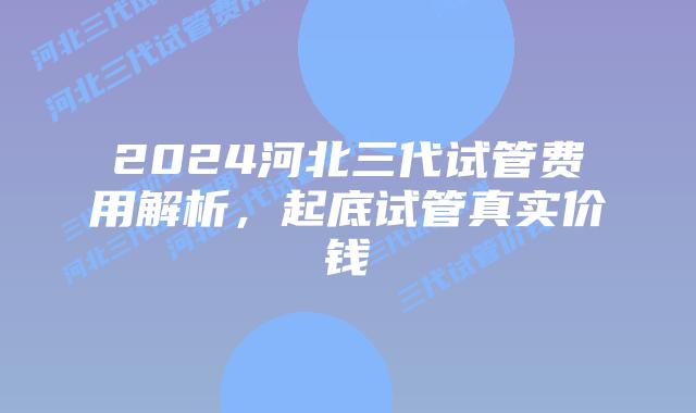 2024河北三代试管费用解析,起底试管真实价钱