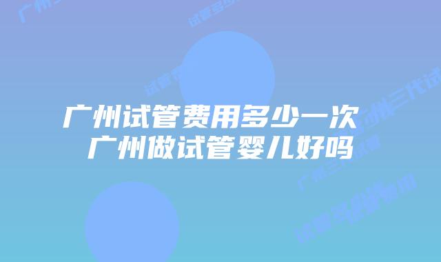 广州试管费用多少一次 广州做试管婴儿好吗