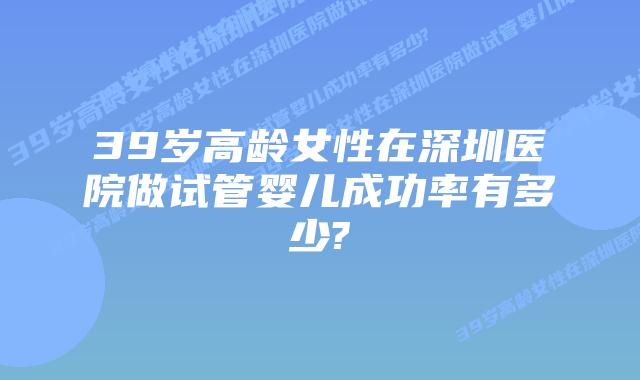 39岁高龄女性在深圳医院做试管婴儿成功率有多少?